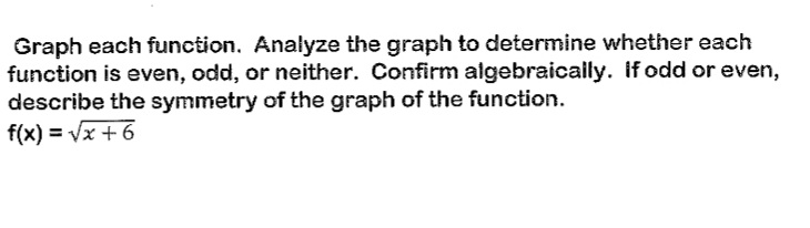 Graph each function. Analyze the graph to determine whether each
function is even, odd, or neither. Confirm algebraically. If odd or even,
describe the symmetry of the graph of the function.
f(x) = √x + 6