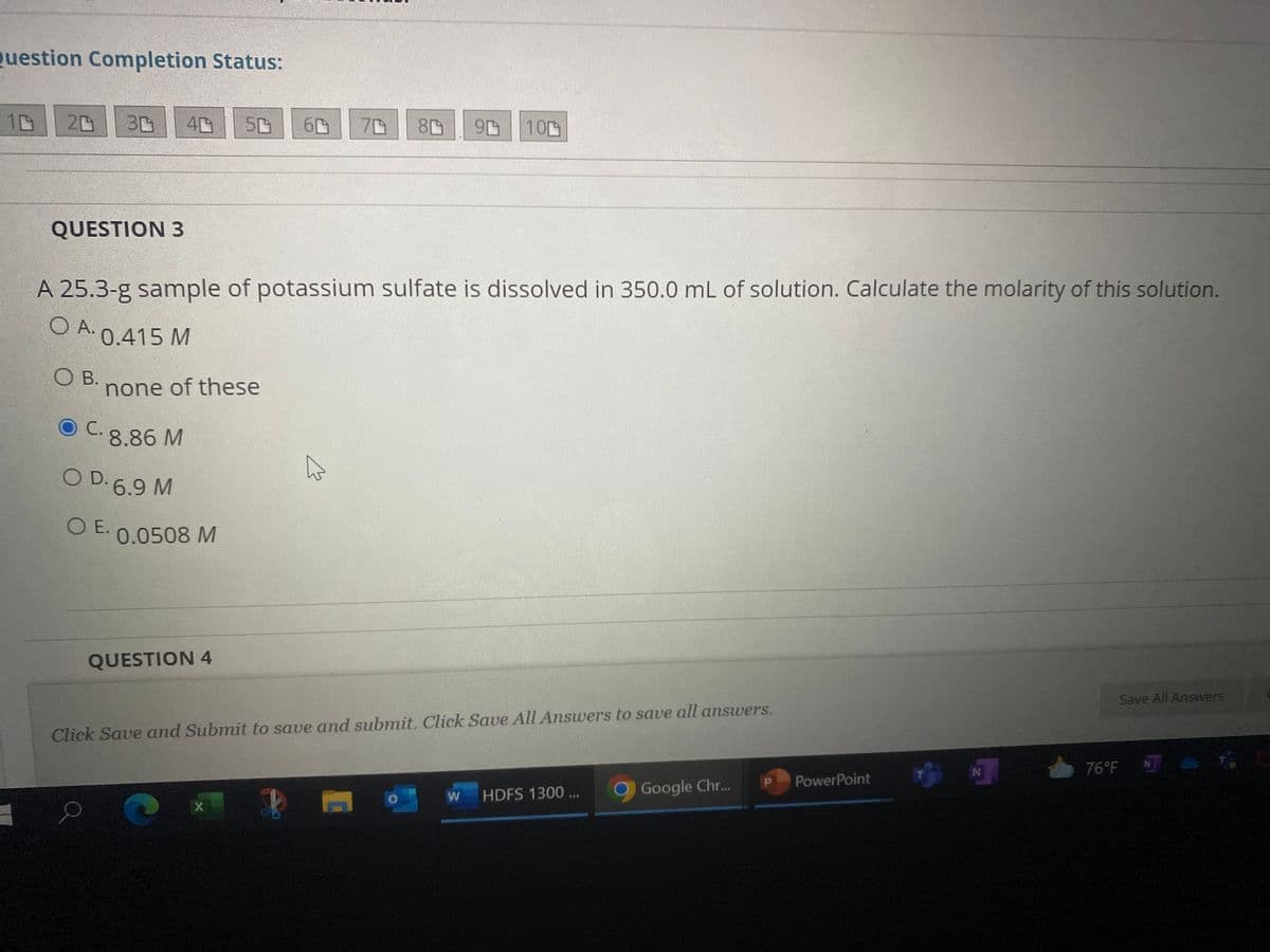 Question Completion Status:
10
20
40 50 60
80 96 100
QUESTION 3
A 25.3-g sample of potassium sulfate is dissolved in 350.0 mL of solution. Calculate the molarity of this solution.
O A. 0.415 M
O B.
none of these
0.0508 M
QUESTION 4
Save All Answers
Click Save and Submit to save and submit. Click Save All Answers to save all answers.
76°F TE
W HDFS 1300 ...
Google Chr...
C
X
C. 8.86 M
OD. 6.9 M
O E.
P PowerPoint
N