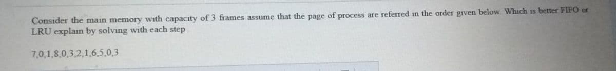 Consider the main memory with capacity of 3 frames assume that the page of process are referred in the order given below. Which 1s better FIFO or
LRU explain by solving with each step
7,0,1,8,0,3,2,1,6,5,0,3
