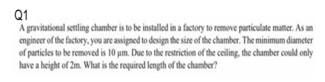 Q1
A gravitational settling chamber is to be installed in a factory to remove particulate matter. As an
engineer of the factory, you are assigned to design the size of the chamber. The minimum diameter
of particles to be removed is 10 um. Due to the restriction of the ceiling, the chamber could only
have a height of 2m. What is the required length of the chamber?
