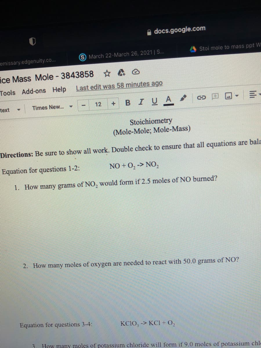 A docs.google.com
Stoi mole to mass ppt W
S March 22-March 26, 2021 | S.
emissary.edgenuity.co...
ice Mass Mole 3843858
Tools Add-ons Help
Last edit was 58 minutes ago
BIUA
text
Times New...
12
Stoichiometry
(Mole-Mole; Mole-Mass)
Directions: Be sure to show all work. Double check to ensure that all equations are bala
Equation for questions 1-2:
NO + 0, -> NO,
1. How many grams of NO, would form if 2.5 moles of NO burned?
2. How many moles of oxygen are needed to react with 50.0 grams of NO?
Equation for questions 3-4:
KCIO, -> KCl + O,
3
How many moles of potassium chloride will form if 9.0 moles of potassium chl-
lilı
日
