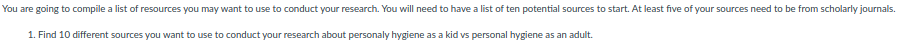 You are going to compile a list of resources you may want to use to conduct your research. You will need to have a list of ten potential sources to start. At least five of your sources need to be from scholarly journals.
1. Find 10 different sources you want to use to conduct your research about personaly hygiene as a kid vs personal hygiene as an adult.
