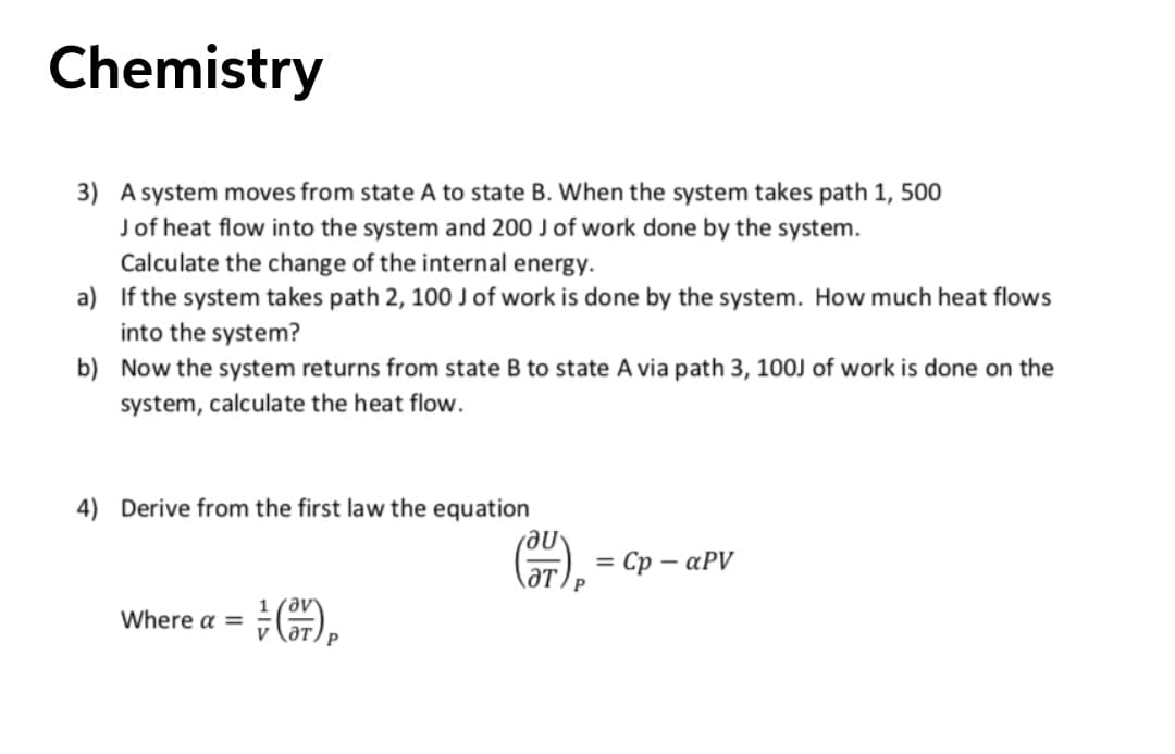 Chemistry
3) A system moves from state A to state B. When the system takes path 1, 500
Jof heat flow into the system and 200 J of work done by the system.
Calculate the change of the internal energy.
a) If the system takes path 2, 100 J of work is done by the system. How much heat flows
into the system?
b) Now the system returns from state B to state A via path 3, 10OJ of work is done on the
system, calculate the heat flow.
4) Derive from the first law the equation
ne
= Cp – aPV
ƏT.
Where a =
