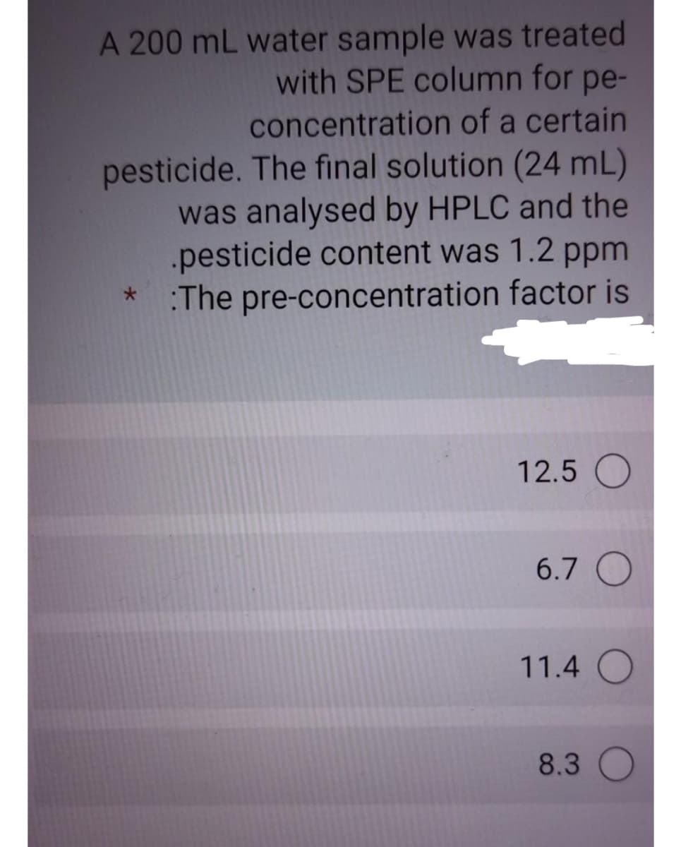 A 200 mL water sample was treated
with SPE column for pe-
concentration of a certain
pesticide. The final solution (24 mL)
was analysed by HPLC and the
.pesticide content was 1.2 ppm
:The pre-concentration factor is
12.5 O
6.7 O
11.4 O
8.3
