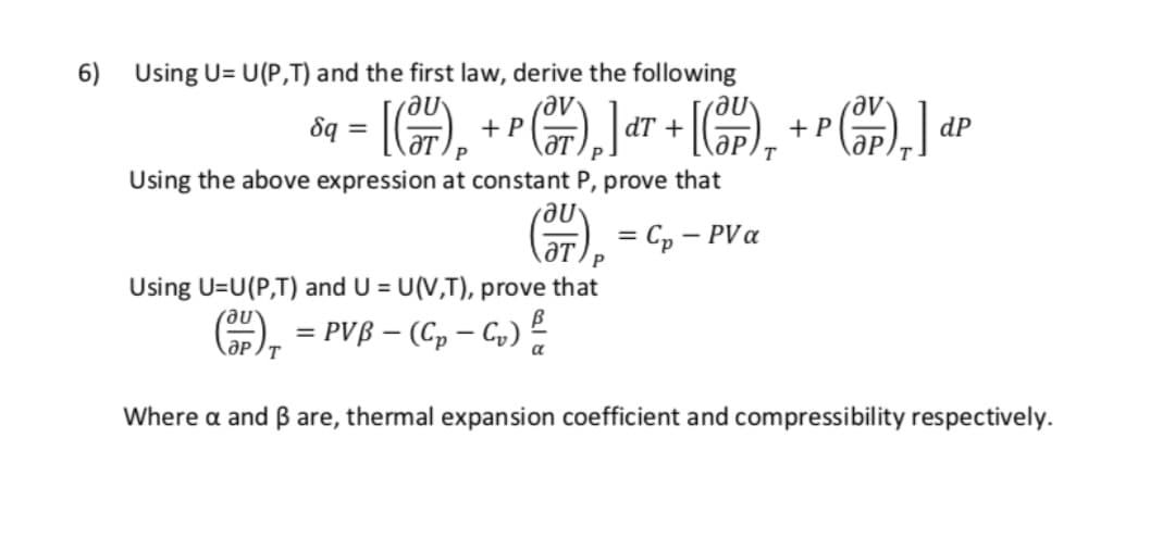 6) Using U= U(P,T) and the first law, derive the following
8q =
Me
dP
+ P
dT +
+ P
ӘР.
Using the above expression at constant P, prove that
= Cp – PVa
-
Using U=U(P,T) and U = U(V,T), prove that
= PVß – (C, – G,) 2
%3D
ӘР /т
Where a and ß are, thermal expansion coefficient and compressibility respectively.
