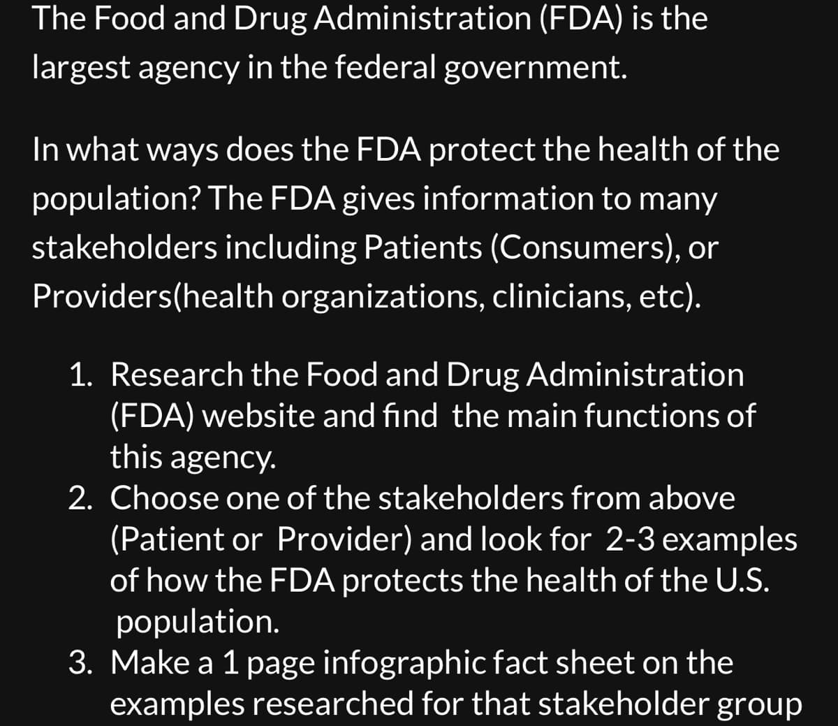 The Food and Drug
largest agency in the federal government.
Administration (FDA) is the
In what ways does the FDA protect the health of the
population? The FDA gives information to many
stakeholders including Patients (Consumers), or
Providers (health organizations, clinicians, etc).
1. Research the Food and Drug Administration
(FDA) website and find the main functions of
this agency.
2. Choose one of the stakeholders from above
(Patient or Provider) and look for 2-3 examples
of how the FDA protects the health of the U.S.
population.
3. Make a 1 page infographic fact sheet on the
examples researched for that stakeholder group