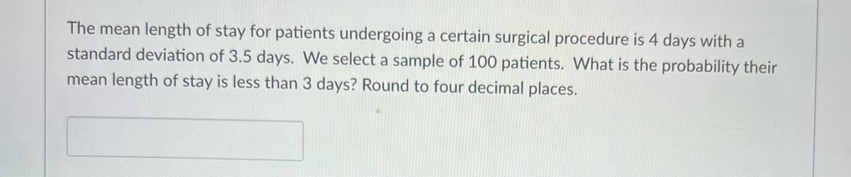 The mean length of stay for patients undergoing a certain surgical procedure is 4 days with a
standard deviation of 3.5 days. We select a sample of 100 patients. What is the probability their
mean length of stay is less than 3 days? Round to four decimal places.