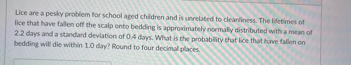 Lice are a pesky problem for school aged children and is unrelated to cleanliness. The lifetimes of
lice that have fallen off the scalp onto bedding is approximately normally distributed with a mean of
2.2 days and a standard deviation of 0.4 days. What is the probability that lice that have fallen on
bedding will die within 1.0 day? Round to four decimal places.