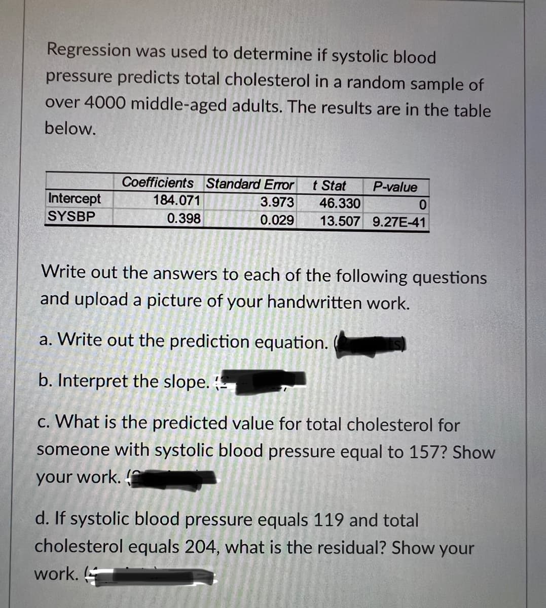 Regression was used to determine if systolic blood
pressure predicts total cholesterol in a random sample of
over 4000 middle-aged adults. The results are in the table
below.
Intercept
SYSBP
Coefficients Standard Error t Stat P-value
3.973
46.330
0.029 13.507 9.27E-41
184.071
0.398
0
Write out the answers to each of the following questions
and upload a picture of your handwritten work.
a. Write out the prediction equation.
b. Interpret the slope.
c. What is the predicted value for total cholesterol for
someone with systolic blood pressure equal to 157? Show
your work.
d. If systolic blood pressure equals 119 and total
cholesterol equals 204, what is the residual? Show your
work.