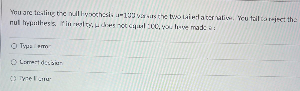 You are testing the null hypothesis μ-100 versus the two tailed alternative. You fail to reject the
null hypothesis. If in reality, u does not equal 100, you have made a :
Type I error
Correct decision
O Type II error