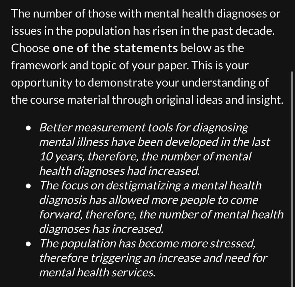 The number of those with mental health diagnoses or
issues in the population has risen in the past decade.
Choose one of the statements below as the
framework and topic of your paper. This is your
opportunity to demonstrate your understanding of
the course material through original ideas and insight.
● Better measurement tools for diagnosing
mental illness have been developed in the last
10 years, therefore, the number of mental
health diagnoses had increased.
• The focus on destigmatizing a mental health
diagnosis has allowed more people to come
forward, therefore, the number of mental health
diagnoses has increased.
• The population has become more stressed,
therefore triggering an increase and need for
mental health services.