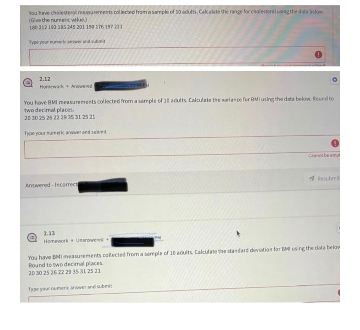 You have cholesterol measurements collected from a sample of 10 adults. Calculate the range for cholesterol using the data below.
(Give the numeric value.)
180 212 193 185 245 201 190 176 197 221
Type your numeric answer and submit
2.12
Homework Answered
Type your numeric answer and submit
You have BMI measurements collected from a sample of 10 adults. Calculate the variance for BMI using the data below. Round to
two decimal places.
20 30 25 26 22 29 35 31 25 21
Answered-Incorrect
2.13
Homework Unanswered.
11:59 PM
Type your numeric answer and submit
Blavatumo to rubmit
PM
Cannot be empl
Resubmit
You have BMI measurements collected from a sample of 10 adults. Calculate the standard deviation for BMI using the data below
Round to two decimal places.
20 30 25 26 22 29 35 31 25 21