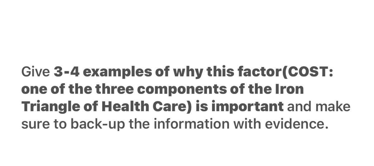 Give 3-4 examples of why this factor(COST:
one of the three components of the Iron
Triangle of Health Care) is important and make
sure to back-up the information with evidence.