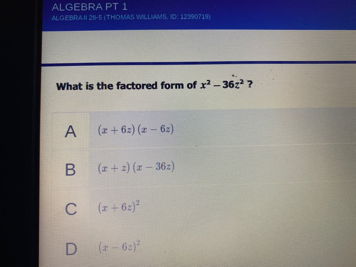 ALGEBRA PT 1
ALGEBRA II 28-5 (THOMAS WILLIAMS, ID: 12390719)
What is the factored form of x2-36z2 ?
A
(x + 6z) (x- 6z)
(r+ 2) (x- 362)
C
(2 + 62)
(a-62)
B
