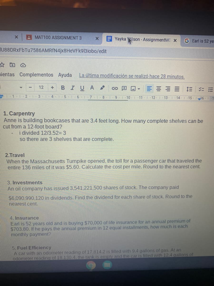 A MAT100 ASSIGNMENT 3
Yayka Nilson -AssignmentMC x
G Earl is 52 ye
IU88DRXFbTu7586AMRfN4jx8HeVFk913iobo/edit
☆回
nientas Complementos Ayuda
La última modificación se realizó hace 28 minutos.
12
BIUA
10
11
12
13
| 14
| 15
16 1
1. Carpentry
Anne is building bookcases that are 3.4 feet long. How many complete shelves can be
cut from a 12-foot board?
i divided 12/3.52%3D 3
so there are 3 shelves that are complete.
2.Travel
When the Massachusetts Turnpike opened, the toll for a passenger car that traveled the
entire 136 miles of it was $5.60. Calculate the cost per mile. Round to the nearest cent.
3. Investments
An oil company has issued 3,541,221,500 shares of stock. The company paid
$6,090,990,120 in dividends. Find the dividend for each share of stock. Round to the
nearest cent.
4. Insurance
Earl is 52 years old and is buying $70,000 of life insurance for an annual premium of
$703.80. If he pays the annual premium in 12 equal installments, how much is each
monthly payment?
5. Fuel Efficiency
A car with an odometer reading of 17.814.2 is filled with 9.4 gallons of gas. At an
odometer reading of 18,130.4, the tank is empty and the car is filled with 12.4 gallons of
!!!
