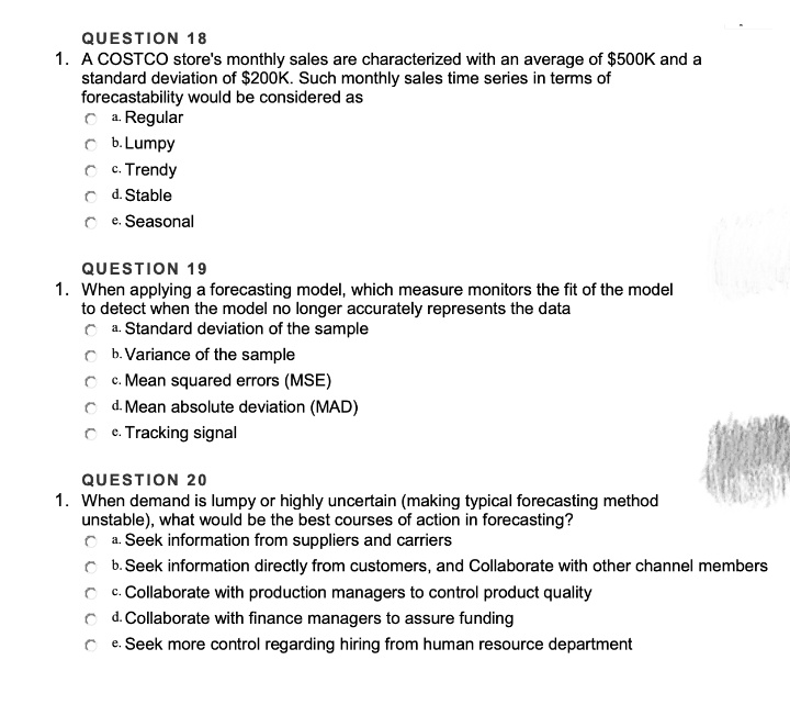 QUESTION 18
1. A COSTCO store's monthly sales are characterized with an average of $500K and a
standard deviation of $200K. Such monthly sales time series in terms of
forecastability would be considered as
C a. Regular
O b. Lumpy
C c. Trendy
C d. Stable
C e. Seasonal
QUESTION 19
1. When applying a forecasting model, which measure monitors the fit of the model
to detect when the model no longer accurately represents the data
C a. Standard deviation of the sample
C b. Variance of the sample
C c. Mean squared errors (MSE)
C d. Mean absolute deviation (MAD)
C c. Tracking signal
QUESTION 2o
1. When demand is lumpy or highly uncertain (making typical forecasting method
unstable), what would be the best courses of action in forecasting?
C a. Seek information from suppliers and carriers
C b. Seek information directly from customers, and Collaborate with other channel members
C c. Collaborate with production managers to control product quality
C d. Collaborate with finance managers to assure funding
e. Seek more control regarding hiring from human resource department
