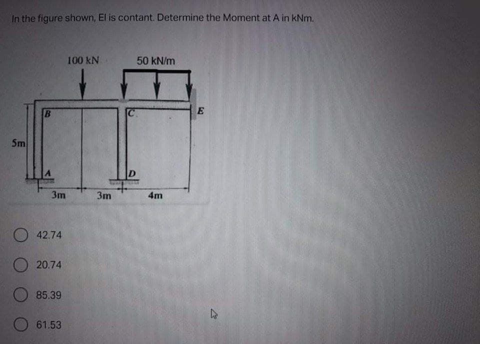 In the figure shown, El is contant. Determine the Moment at A in kNm.
100 kN
50 kN/m
Sm
D
3m
3m
4m
O 42.74
O 20.74
85.39
61.53
