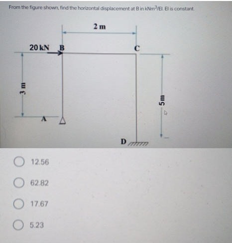 From the figure shown, find the horizontal displacement at B in kNm/EI. El is constant.
2 m
20 kN B
Dm
O 12.56
62.82
O 17.67
O 5.23
3 m
