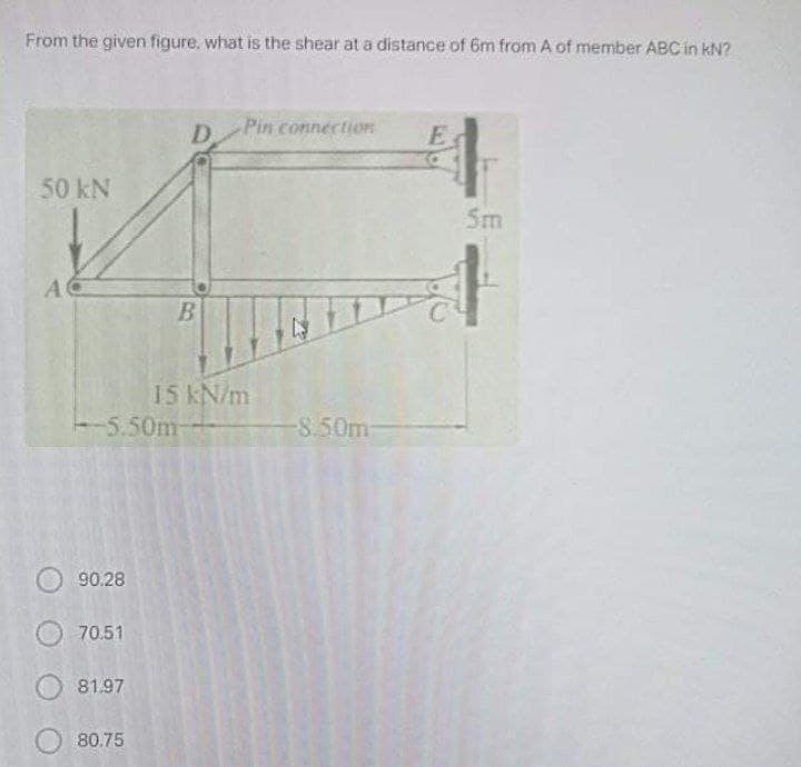 From the given figure, what is the shear at a distance of 6m from A of member ABC in kN?
D.
Pin connectiOn
50 kN
Sm
AC
15 kN/m
5.50m-
-8.50m-
90.28
70.51
81.97
80.75
