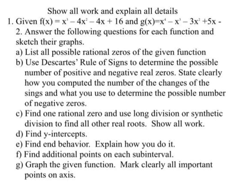 Show all work and explain all details
1. Given f(x) = x' – 4x – 4x + 16 and g(x)=x – x' - 3x +5x -
2. Answer the following questions for each function and
sketch their graphs.
a) List all possible rational zeros of the given function
b) Use Descartes' Rule of Signs to determine the possible
number of positive and negative real zeros. State clearly
how you computed the number of the changes of the
sings and what you use to determine the possible number
of negative zeros.
c) Find one rational zero and use long division or synthetic
division to find all other real roots. Show all work.
|
d) Find y-intercepts.
e) Find end behavior. Explain how you do it.
f) Find additional points on each subinterval.
g) Graph the given function. Mark clearly all important
points on axis.
