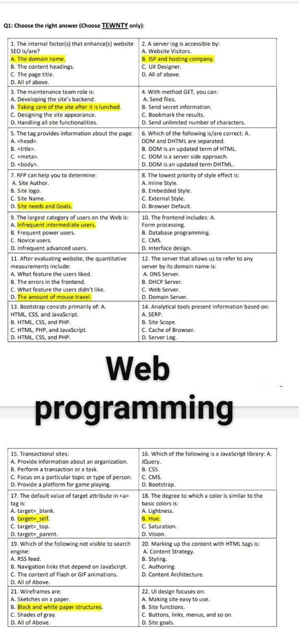 Q1: Choose the right answer (Choose TEWNTY only):
1. The internal factor(s) that enhance(s) website 2. A server log is accessible by:
SEO is/are?
A. The domain name.
B. The content headings.
C. The page title.
D. All of above.
A. Website Visitors.
B. ISP and hosting company.
C. UX Designer.
D. All of above.
3. The maintenance team role is:
A. Developing the site's backend.
B. Taking care of the site after it is lunched.
C. Designing the site appearance.
D. Handling all site functionalities.
5. The tag provides information about the page: 6. Which of the following is/are correct: A.
4. With method GET, you can:
A. Send files.
B. Send secret information.
C. Bookmark the results.
D. Send unlimited number of characters.
DOM and DHTML are separated.
B. DOM is an updated term of HTML.
C. DOM is a server side approach.
D. DOM is an updated term DHTML.
8. The lowest priority of style effect is:
A. Inline Style.
B. Embedded Style.
C. External Style.
D. Browser Default.
A. <head>.
B. <title>.
C. <meta>,
D. <body>.
7. RFP can help you to determine:
A. Site Author.
B. Site logo.
C. Site Name.
D. Site needs and Goals.
9. The largest category of users on the Web is:
A. Infrequent intermediate users.
B. Frequent power users.
C. Novice users.
D. Infrequent advanced users.
10. The frontend includes: A.
Form processing.
B. Database programming.
C. CMS.
D. Interface design.
12. The server that allows us to refer to any
server by its domain name is:
11. After evaluating website, the quantitative
measurements include:
A. What feature the users liked.
B. The errors in the frontend.
C. What feature the users didn't like.
D. The amount of mouse travel.
13. Bootstrap consists primarily of: A.
HTML, CSS, and JavaScript.
B. HTML, CSS, and PHP.
C. HTML, PHP, and JavaScript.
D. HTML, CSS, and PHP.
A. DNS Server.
B. DHCP Server.
C. Web Server.
D. Domain Server.
14. Analytical tools present information based on:
A. SERP.
B. Site Scope.
C. Cache of Browser.
D. Server Log.
Web
programming
16. Which of the following is a JavaScript library: A.
JQuery.
15. Transactional sites:
A. Provide information about an organization.
B. Perform a transaction or a task.
C. Focus on a particular topic or type of person. C. CMS.
D. Provide a platform for game playing.
B. CSS.
D. Bootstrap.
17. The default value of target attribute in <a>
tag is:
A. target=_blank.
B. target=_self.
C. target=_top.
D. target=_parent.
19. Which of the following not visible to search
engine:
A. RSS feed.
18. The degree to which a color is similar to the
basic colors is:
A. Lightness.
B. Hue.
C. Saturation.
D. Vision.
20. Marking up the content with HTML tags is:
A. Content Strategy.
B. Styling.
C. Authoring.
D. Content Architecture.
B. Navigation links that depend on JavaScript.
C. The content of Flash or GIF animations.
D. All of Above.
21. Wireframes are:
22. Ul design focuses on:
A. Making site easy to use.
A. Sketches on a paper.
B. Black and white paper structures.
C. Shades of gray.
D. All of Above.
B. Site functions.
C. Buttons, links, menus, and so on.
D. Site goals.
