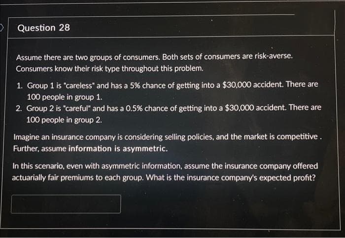 >
Question 28
Assume there are two groups of consumers. Both sets of consumers are risk-averse.
Consumers know their risk type throughout this problem.
1. Group 1 is "careless" and has a 5% chance of getting into a $30,000 accident. There are
100 people in group 1.
2. Group 2 is "careful" and has a 0.5% chance of getting into a $30,000 accident. There are
100 people in group 2.
Imagine an insurance company is considering selling policies, and the market is competitive.
Further, assume information is asymmetric.
In this scenario, even with asymmetric information, assume the insurance company offered
actuarially fair premiums to each group. What is the insurance company's expected profit?