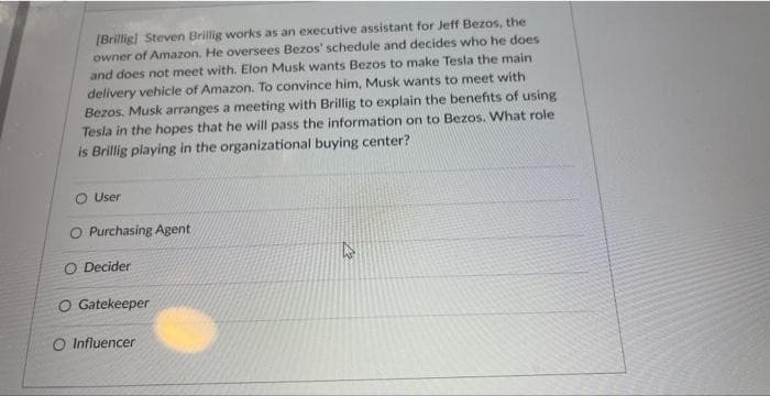 [Brillig] Steven Brillig works as an executive assistant for Jeff Bezos, the
owner of Amazon. He oversees Bezos' schedule and decides who he does
and does not meet with. Elon Musk wants Bezos to make Tesla the main
delivery vehicle of Amazon. To convince him, Musk wants to meet with
Bezos. Musk arranges a meeting with Brillig to explain the benefits of using
Tesla in the hopes that he will pass the information on to Bezos. What role
is Brillig playing in the organizational buying center?
User
O Purchasing Agent
O Decider
O Gatekeeper
O Influencer
W