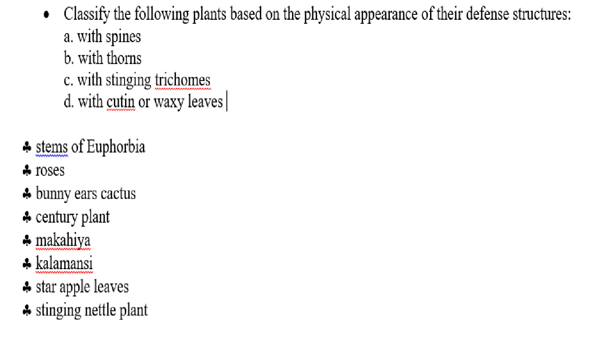 Classify the following plants based on the physical appearance of their defense structures:
a. with spines
b. with thorns
c. with stinging trichomes
d. with cutin or waxy leaves|
* stems of Euphorbia
wwwwwm
* roses
A bunny ears cactus
* century plant
A makahiya
* kalamansi
* star apple leaves
A stinging nettle plant
wwwwwwww w
