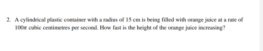 2. A cylindrical plastic container with a radius of 15 cm is being filled with orange juice at a rate of
100n cubic centimetres per second. How fast is the height of the orange juice increasing?
