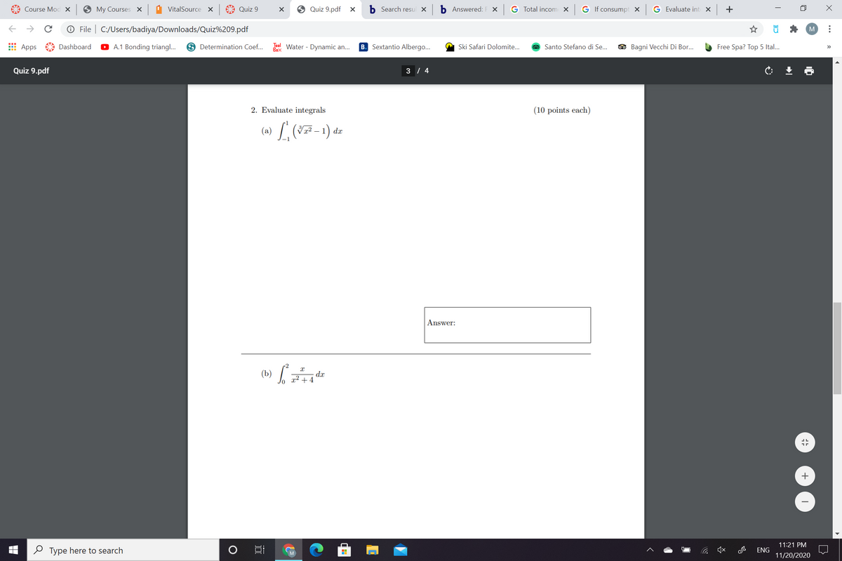 Course Mod x
9 My Courses X
VitalSource X Quiz 9
Quiz 9.pdf X
b Search resul X
b Answered: F X G Total incom X
G If consumpt x G Evaluate int x +
->
O File | C:/Users/badiya/Downloads/Quiz%209.pdf
M
E Apps Dashboard
A.1 Bonding triang..
3 Determination Coef...
Tool Water - Dynamic an...
Sextantio Albergo...
A Ski Safari Dolomite...
Santo Stefano di Se..
O Bagni Vecchi Di Bor...
Free Spa? Top 5 Ital...
B.
>
Box
Quiz 9.pdf
3 / 4
2. Evaluate integrals
(10 points each)
(a) L (7-1).
dx
Answer:
(b) /
dx
x² + 4
+
11:21 PM
O Type here to search
口
ENG
11/20/2020
