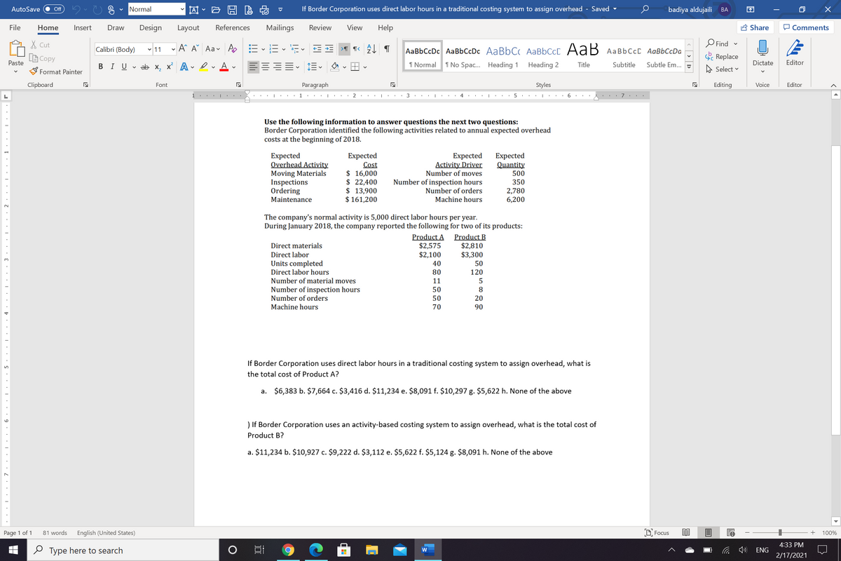 AI - E H E
If Border Corporation uses direct labor hours in a traditional costing system to assign overhead - Saved -
AutoSave
Off
Normal
badiya aldujaili
BA
EN
File
Home
Insert
Draw
Design
Layout
References
Mailings
Review
View
Help
A Share
O Comments
X Cut
Calibri (Body) v 11
- A^ A° Aav A
E - E - E E E
O Find -
AaBbCcDc AaBbCcDc AaBbC AABBCCC AaB
A BBCCC AaBbCcDa
A Copy
Paste
S Replace
В IUvab х, х* А
I Normal
1 No Spac.. Heading 1
Heading 2
Title
Subtitle
Subtle Em..
A Select v
Dictate
Editor
Format Painter
Clipboard
Font
Paragraph
Styles
Editing
Voice
Editor
1.. |
1''' I
2
4
7
Use the following information to answer questions the next two questions:
Border Corporation identified the following activities related to annual expected overhead
costs at the beginning of 2018.
Expected
Overhead Activity
Moving Materials
Inspections
Ordering
Maintenance
Expected
Quantity
500
Expected
Cost
$ 16,000
$ 22,400
$ 13,900
$ 161,200
Expected
Activity Driver
Number of moves
Number of inspection hours
350
Number of orders
2,780
6,200
Machine hours
The company's normal activity is 5,000 direct labor hours per year.
During January 2018, the company reported the following for two of its products:
Product A
$2,575
$2,100
Product B
$2,810
$3,300
Direct materials
Direct labor
Units completed
40
50
Direct labor hours
80
120
Number of material moves
11
Number of inspection hours
Number of orders
Machine hours
50
50
20
70
90
If Border Corporation uses direct labor hours in a traditional costing system to assign overhead, what is
the total cost of Product A?
a. $6,383 b. $7,664 c. $3,416 d. $11,234 e. $8,091 f. $10,297 g. $5,622 h. None of the above
) If Border Corporation uses an activity-based costing system to assign overhead, what is the total cost of
Product B?
a. $11,234 b. $10,927 c. $9,222 d. $3,112 e. $5,622 f. $5,124 g. $8,091 h. None of the above
Page 1 of 1
81 words
English (United States)
D Focus
+
100%
4:33 PM
O Type here to search
ENG
2/17/2021
