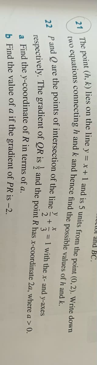JUCIUI and BC.
two
= 1 with the x- and y-axes
3
nectively. The gradient of QR is ¿ and the point R has x-coordinate 2a, where a > 0.
a Find the y-coordinate of R in terms of a.
h. Find the value of a if the gradient of PR is -2.

