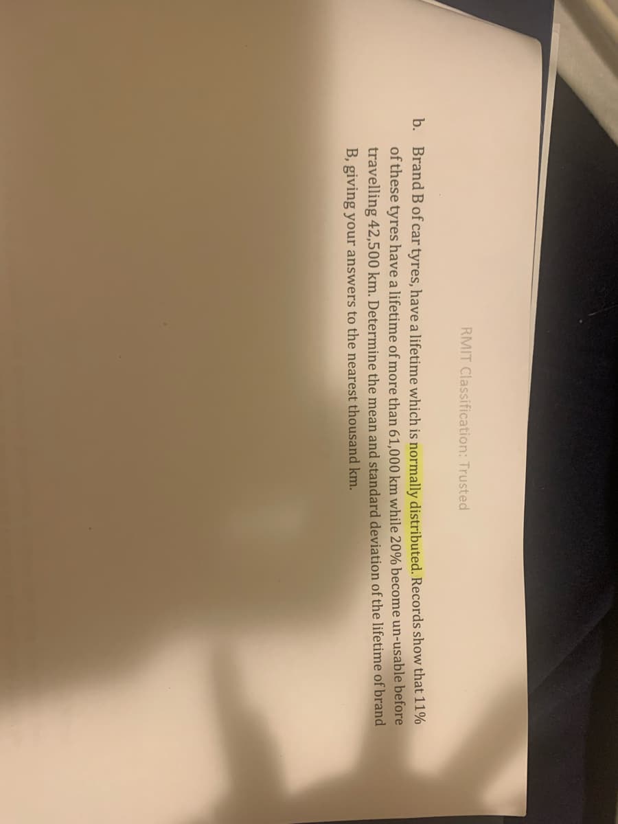 RMIT Classification: Trusted
b. Brand Bof car tyres, have a lifetime which is normally distributed. Records show that 11%
of these tyres have a lifetime of more than 61.000 km while 20% become un-usable before
travelling 42,500 km. Determine the mean and standard deviation of the lifetime of brand
B, giving your answers to the nearest thousand km.
