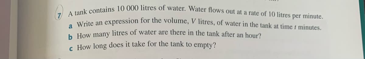 A tank contains 10 000 litres of water. Water flows out at a rate of 10 litres per minute.
Weite an expression for the volume, V litres, of water in the tank at time t mínutes,
a
h How many litres of water are there in the tank after an hour?
c How long does it take for the tank to empty?
