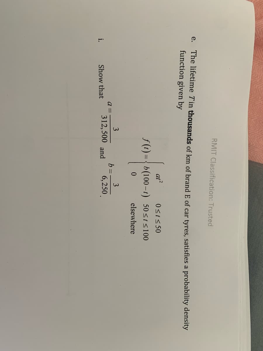 RMIT Classification: Trusted
The lifetime Tin thousands of km of brand E of car tyres, satisfies a probability density
function given by
e.
at?
0<t<50
f (t) ={ b(100–t) 50<t<100
elsewhere
3
3
b =
a =
Show that
312,500 and
i.
6,250.
