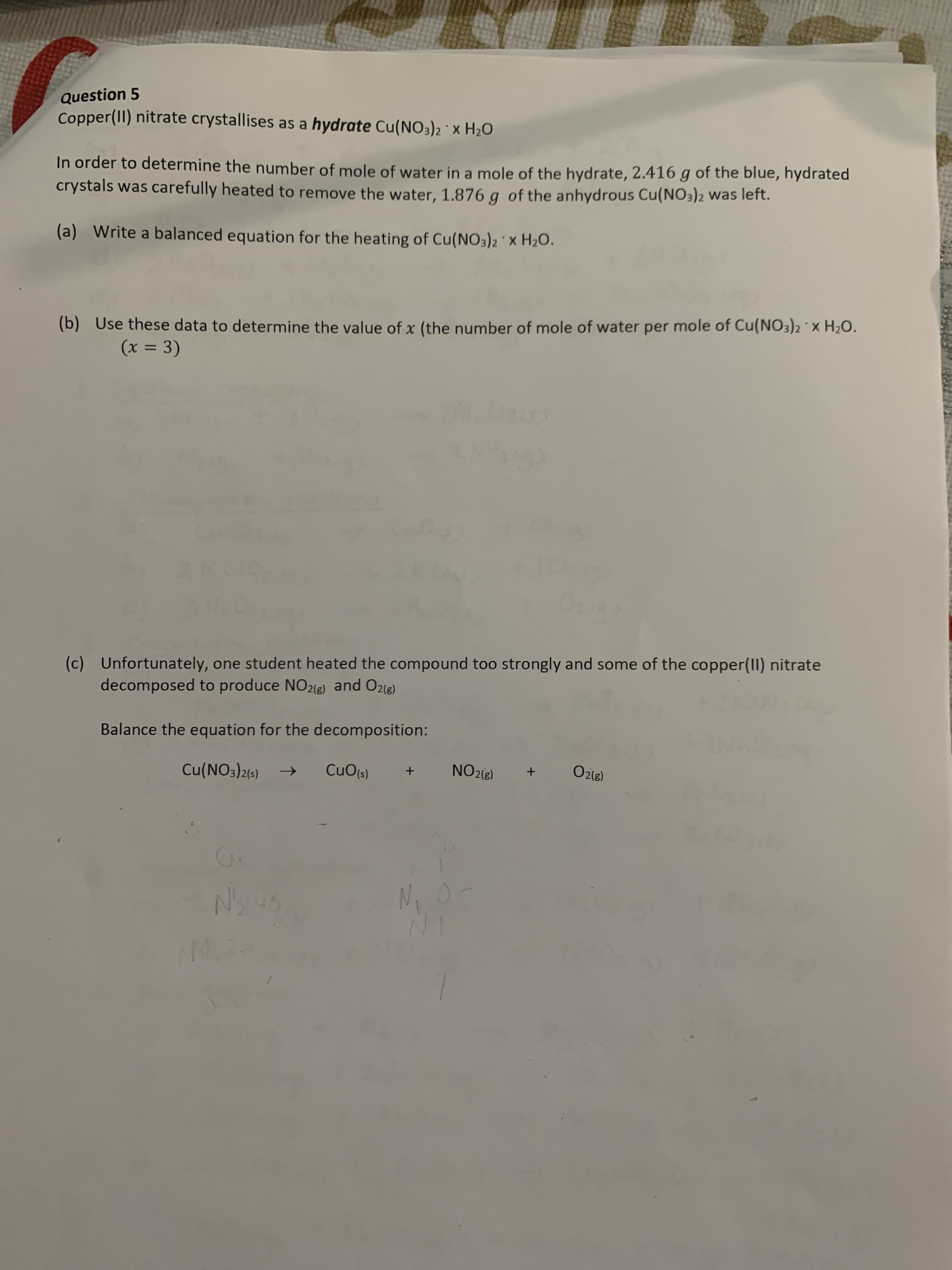 Question 5
Copper(II) nitrate crystallises as a hydrate Cu(NO3)2 ' x H20
In order to determine the number of mole of water in a mole of the hydrate, 2.416 g of the blue, hydrated
crystals was carefully heated to remove the water, 1.876 g of the anhydrous Cu(NO3)2 was left.
(a) Write a balanced equation for the heating of Cu(NO3)2 X H2O.
(b) Use these data to determine the value of x (the number of mole of water per mole of Cu(NO3)2 x H2O.
(x = 3)
%3D
(c) Unfortunately, one student heated the compound too strongly and some of the copper(II) nitrate
decomposed to produce NO2(E) and O2(e)
Balance the equation for the decomposition:
Cu(NO3)2(5)
CuO(s)
NO2(8)
O2(e)
