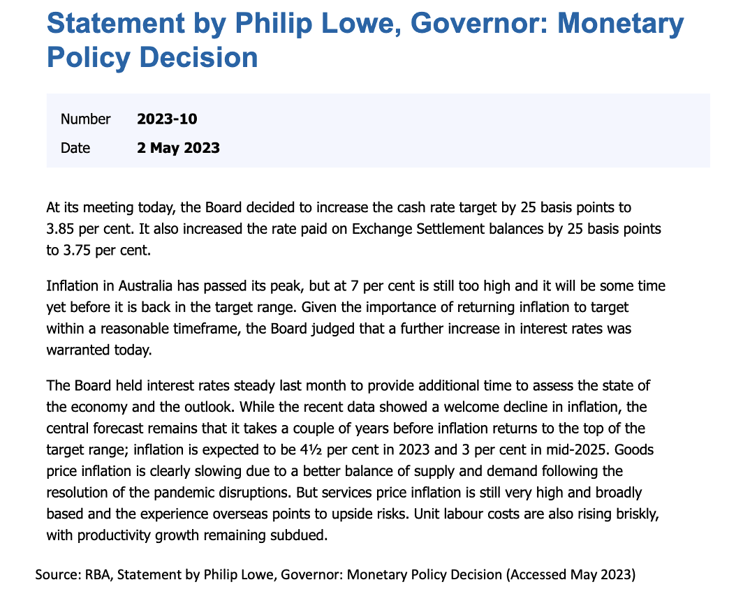 Statement by Philip Lowe, Governor: Monetary
Policy Decision
Number 2023-10
Date
2 May 2023
At its meeting today, the Board decided to increase the cash rate target by 25 basis points to
3.85 per cent. It also increased the rate paid on Exchange Settlement balances by 25 basis points
to 3.75 per cent.
Inflation in Australia has passed its peak, but at 7 per cent is still too high and it will be some time
yet before it is back in the target range. Given the importance of returning inflation to target
within a reasonable timeframe, the Board judged that a further increase in interest rates was
warranted today.
The Board held interest rates steady last month to provide additional time to assess the state of
the economy and the outlook. While the recent data showed a welcome decline in inflation, the
central forecast remains that it takes a couple of years before inflation returns to the top of the
target range; inflation is expected to be 4½ per cent in 2023 and 3 per cent in mid-2025. Goods
price inflation is clearly slowing due to a better balance of supply and demand following the
resolution of the pandemic disruptions. But services price inflation is still very high and broadly
based and the experience overseas points to upside risks. Unit labour costs are also rising briskly,
with productivity growth remaining subdued.
Source: RBA, Statement by Philip Lowe, Governor: Monetary Policy Decision (Accessed May 2023)