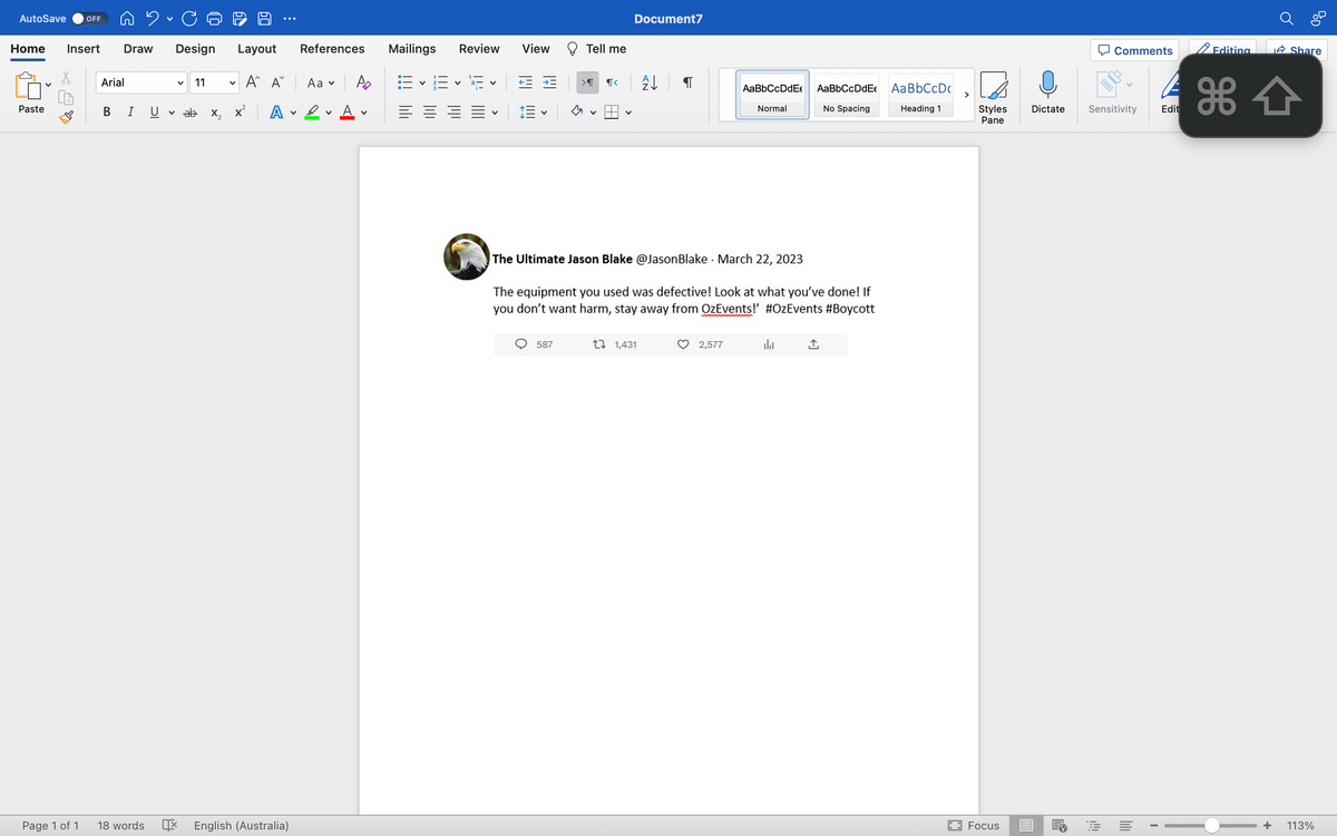 2. Ca
Home Insert Draw Design Layout
AutoSave OFF
Paste
Page 1 of 1
Arial
B I
18 words
V
11 V
ab X₂
A A
A
English (Australia)
V
References
Aa ✓
D
V
Po
V
Mailings Review
V
二 三 三 三、
View
Tell me
>वा ¶<
587
Document7
The Ultimate Jason Blake @Jason Blake
↓ ¶
1 1,431
.
The equipment you used was defective! Look at what you've done! If
you don't want harm, stay away from OzEvents!' #OzEvents #Boycott
wwwmmmmmmm
AaBbCcDdE AaBbCcDdE
No Spacing
Normal
March 22, 2023
2,577
h
Aa BbCcDc
Heading 1
>
Styles
Pane
Focus
Dictate
Comments
Sensitivity
FE
lill
I
Edit
Editing
+
BOD
Share
113%