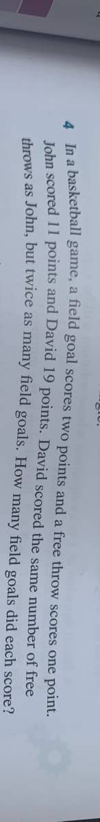 gIU.
le a basketball game, a field goal scores two points and a free throw scores one point.
Tehn scored 11 points and David 19 points. David scored the same number of free
throws as John, but twice as many field goals. How many field goals did each score?
