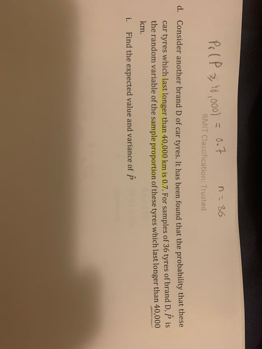 Pr (P z 16,0)
= 0.7
n= 36
RMIT Classification: Trusted
d. Consider another brand D of car tyres. It has been found that the probability that these
car tyres which last longer than 40,000 km is 0.7. For samples of 36 tyres of brand D, P is
the random variable of the sample proportion of these tyres which last longer than 40,000
km.
i.
Find the expected value and variance of P
