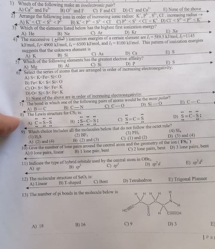 ### Chemistry Problem Set

**1. Which of the following make an isoelectronic pair?**
A) \( \text{Ca}^{2+} \) and \( \text{Fe}^{3+} \)
B) \( \text{O}^{2-} \) and \( \text{F}^- \)
C) \( \text{F}^- \) and \( \text{Cl}^- \)
D) \( \text{Cl}^- \) and \( \text{Ca}^{2+} \)
E) None of the above

**2. Arrange the following ions in order of increasing ionic radius: \( \text{K}^+, \text{P}^{3-}, \text{S}^{2-}, \text{Cl}^- \)**
A) \( \text{K}^+ < \text{Cl}^- < \text{S}^{2-} < \text{P}^{3-} \)
B) \( \text{K}^+ < \text{P}^{3-} < \text{S}^{2-} < \text{Cl}^- \)
C) \( \text{P}^{3-} < \text{S}^{2-} < \text{Cl}^- < \text{K}^+ \)
D) \( \text{P}^{3-} < \text{Cl}^- < \text{S}^{2-} < \text{K}^+ \)

**3. Which of the elements listed below has the highest first ionization energy?**
A) He
B) Ne
C) Ar
D) Kr
E) Xe

**4. The successive (4) ionization energies of a certain element are \( \text{I}_1 = 589.5 \text{ kJ/mol} \), \( \text{I}_2 = 1145 \text{ kJ/mol} \), \( \text{I}_3 = 4900 \text{ kJ/mol} \), \( \text{I}_4 = 6500 \text{ kJ/mol} \), and \( \text{I}_5 = 8100 \text{ kJ/mol} \). This pattern of ionization energies suggests that the unknown element is:**
A) P
B) S
C) As
D) Ca