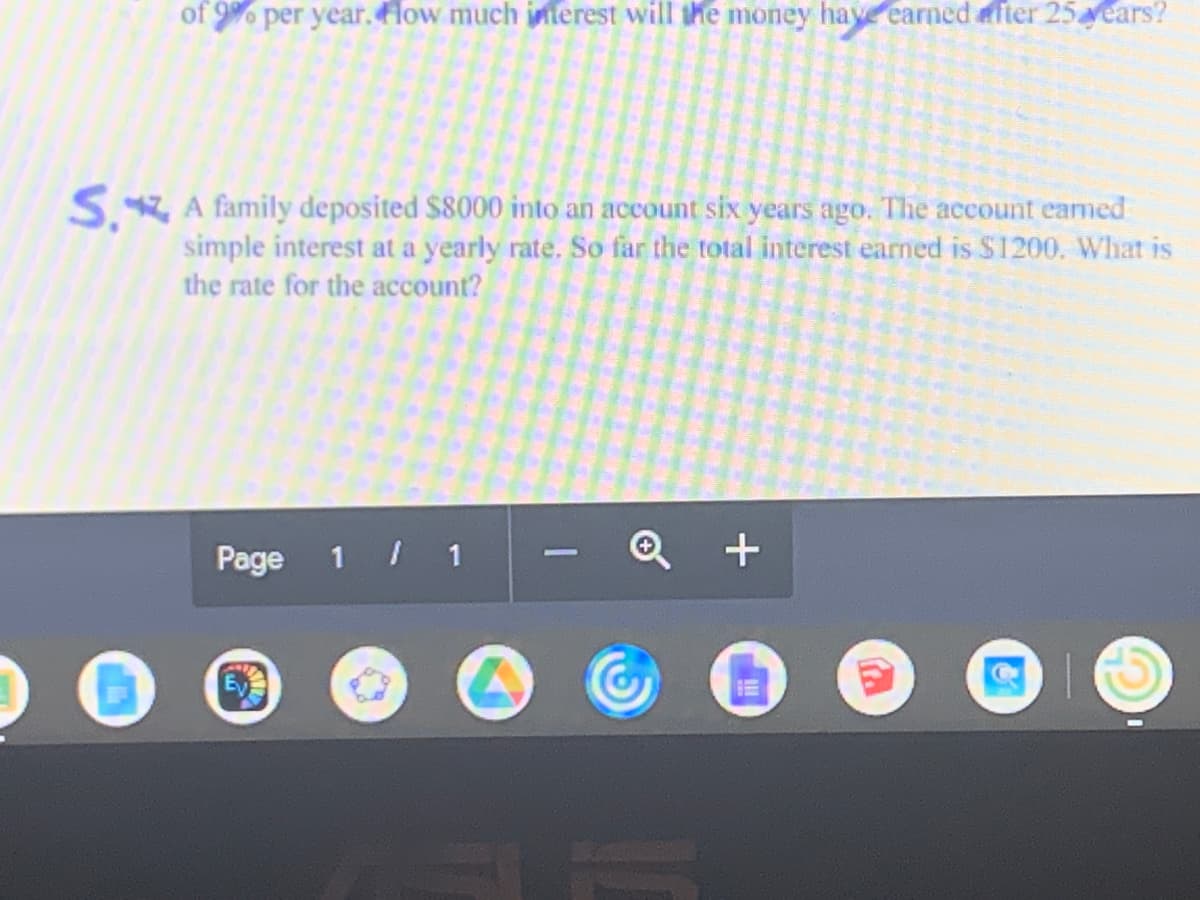 of 9% per year.low much iterest will the money have earned after 25Nears?
S. A family deposited $8000 into an account six years ago. The account eamed
simple interest at a yearly rate. So far the total interest earned is $1200. What is
the rate for the account?
Page 1 / 1
+
-
