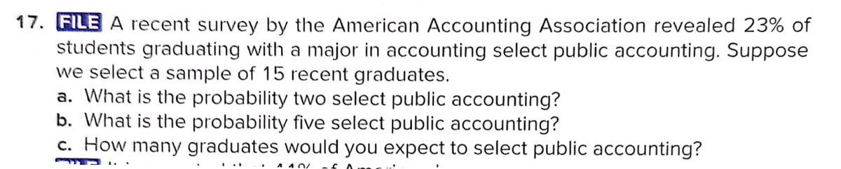 17. FILE A recent survey by the American Accounting Association revealed 23% of
students graduating with a major in accounting select public accounting. Suppose
we select a sample of 15 recent graduates.
a. What is the probability two select public accounting?
b. What is the probability five select public accounting?
c. How many graduates would you expect to select public accounting?
