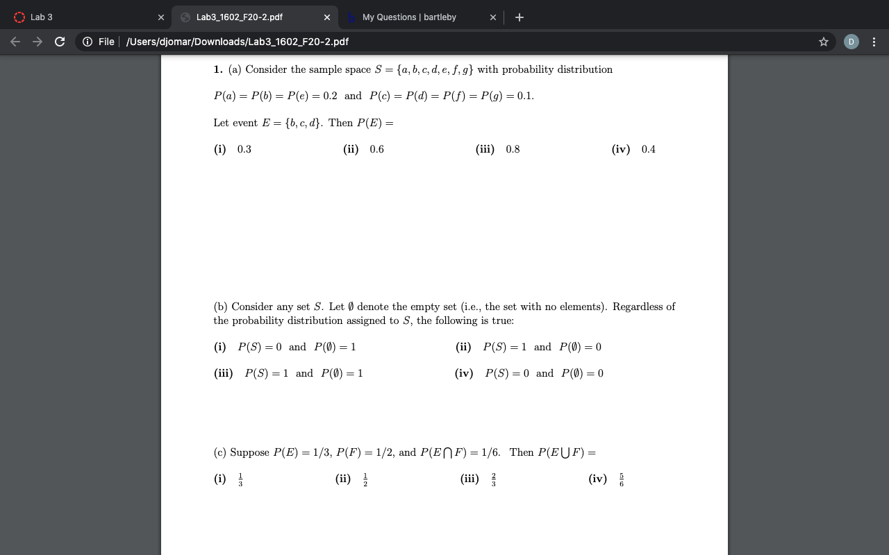 1. (a) Consider the sample space S = {a, b, c, d, e, ƒ, g} with probability distribution
P(a) = P(b) = P(e) = 0.2 and P(c) = P(d) = P(f) = P(g) = 0.1.
Let event E = {b, c, d}. Then P(E) =
(i) 0.3
(ii) 0.6
(iii) 0.8
(iv) 0.4
(b) Consider any set S. Let Ø denote the empty set (i.e., the set with no elements). Regardless of
the probability distribution assigned to S, the following is true:
(i) P(S) = 0 and P(0)=1
(ii) P(S) = 1 and P(0) = 0
(iii) P(S) = 1 and P(0)=1
(iv) P(S)=0 and P(Ø)=0
(c) Suppose P(E) = 1/3, P(F') = 1/2, and P(ENF) = 1/6. Then P(EUF) =
%3D
(i)
(ii) }
(iii)
(iv)
5
6.
