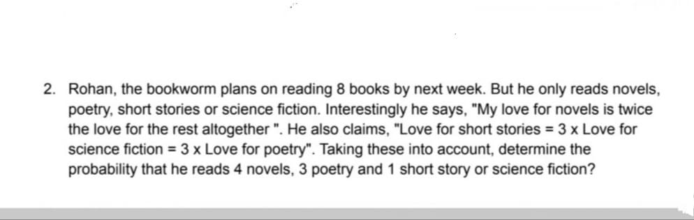 2. Rohan, the bookworm plans on reading 8 books by next week. But he only reads novels,
poetry, short stories or science fiction. Interestingly he says, "My love for novels is twice
the love for the rest altogether ". He also claims, "Love for short stories = 3 x Love for
science fiction = 3 x Love for poetry". Taking these into account, determine the
probability that he reads 4 novels, 3 poetry and 1 short story or science fiction?
