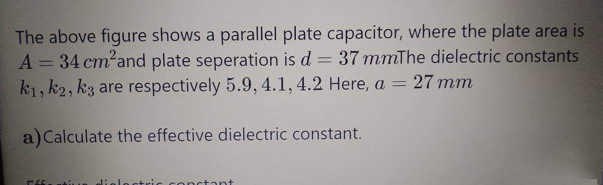 The above figure shows a parallel plate capacitor, where the plate area is
A = 34 cm²and plate seperation is d
k1, k2, k3 are respectively 5.9, 4.1, 4.2 Here, a =
37 mmThe dielectric constants
13D27 mm
a) Calculate the effective dielectric constant.
octric conctant
