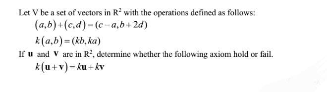 Let V be a set of vectors in R² with the operations defined as follows:
(a,b)+(c,d)=(c-a,b+2d)
k(a,b) = (kb,ka)
If u and V are in R², determine whether the following axiom hold or fail.
k(u+v)=ku+kv