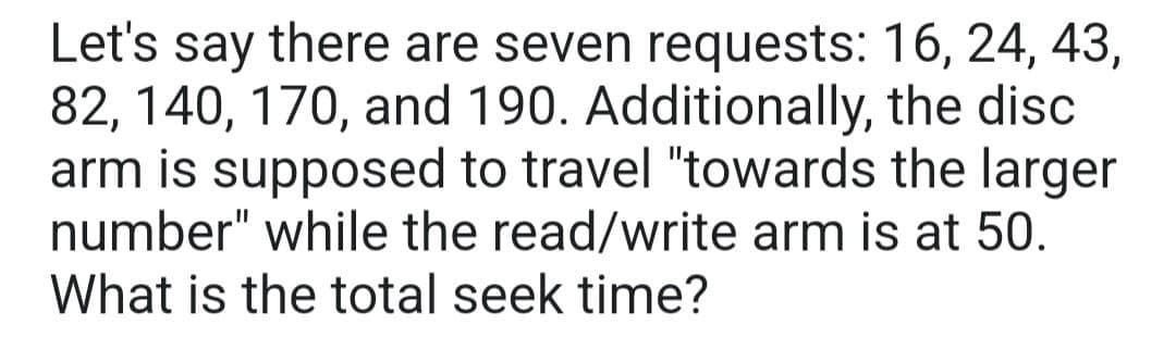 Let's say there are seven requests: 16, 24, 43,
82, 140, 170, and 190. Additionally, the disc
arm is supposed to travel "towards the larger
number" while the read/write arm is at 50.
What is the total seek time?