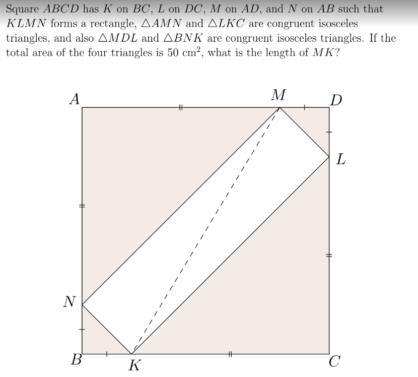 Square ABCD has K on BC, L on DC, M on AD, and N on AB such that
KLMN forms a rectangle, AAMN and ALKC are congruent isosceles
triangles, and also AMDL and ABNK are congruent isosceles triangles. If the
total area of the four triangles is 50 cm², what is the length of MK?
A
N
B
K
H
M
D
H
L
с