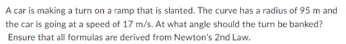 A car is making a turn on a ramp that is slanted. The curve has a radius of 95 m and
the car is going at a speed of 17 m/s. At what angle should the turn be banked?
Ensure that all formulas are derived from Newton's 2nd Law.